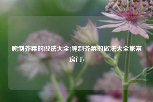 腌制芥菜的做法大全(腌制芥菜的做法大全家常窍门)
