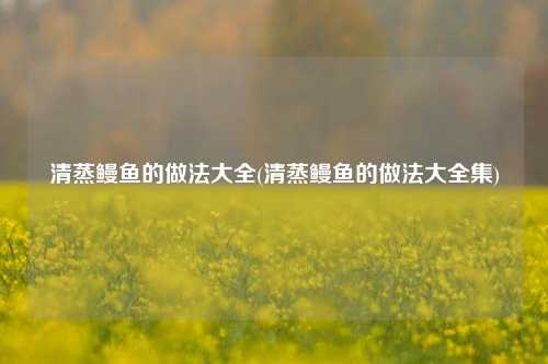 清蒸鳗鱼的做法大全(清蒸鳗鱼的做法大全集)