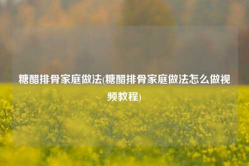 糖醋排骨家庭做法(糖醋排骨家庭做法怎么做视频教程)