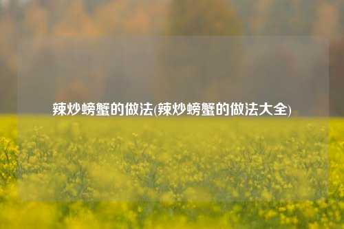 辣炒螃蟹的做法(辣炒螃蟹的做法大全)