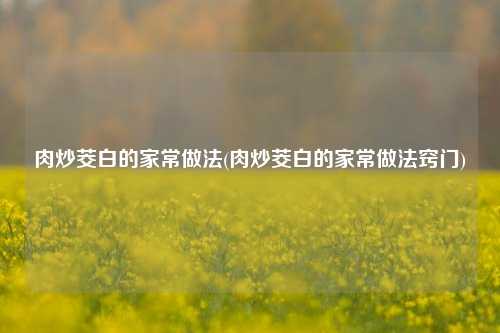 肉炒茭白的家常做法(肉炒茭白的家常做法窍门)